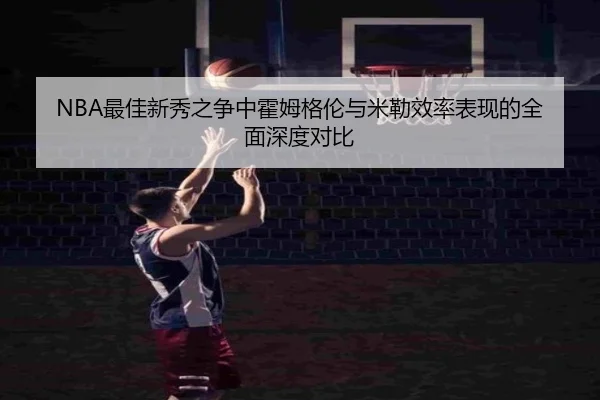 NBA最佳新秀之争中霍姆格伦与米勒效率表现的全面深度对比