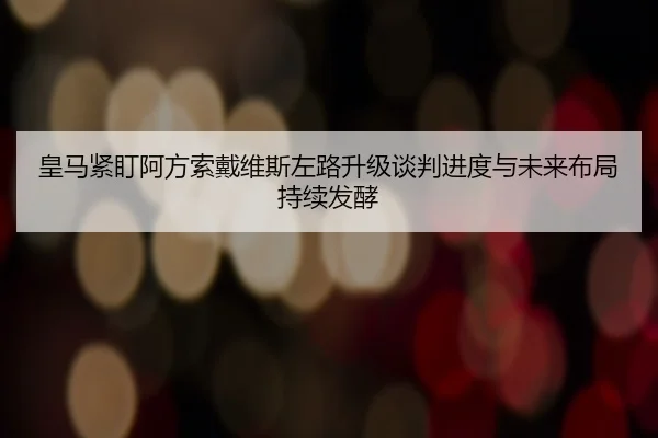 皇马紧盯阿方索戴维斯左路升级谈判进度与未来布局持续发酵
