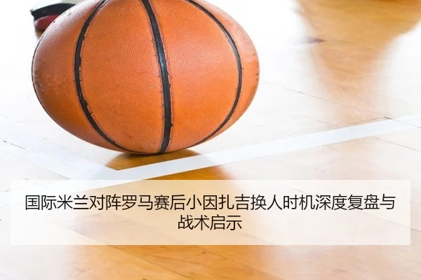 国际米兰对阵罗马赛后小因扎吉换人时机深度复盘与战术启示