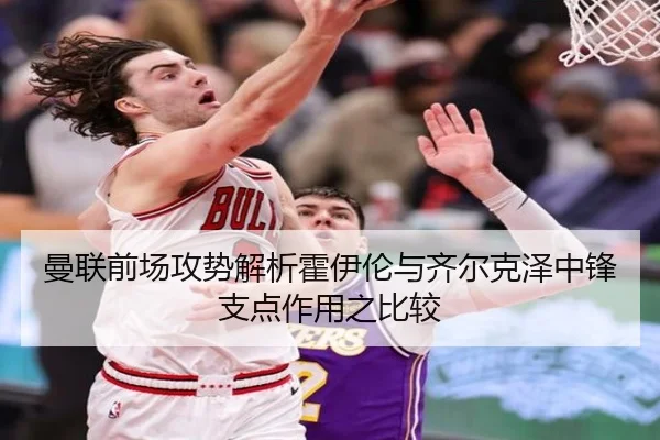 曼联前场攻势解析霍伊伦与齐尔克泽中锋支点作用之比较