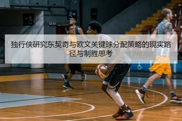 独行侠研究东契奇与欧文关键球分配策略的现实路径与制胜思考
