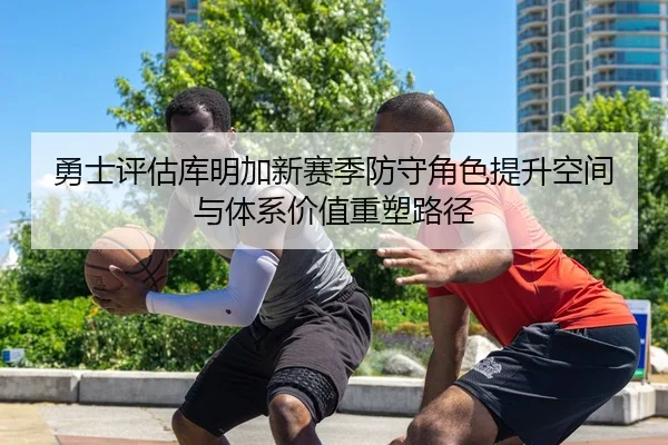 勇士评估库明加新赛季防守角色提升空间与体系价值重塑路径
