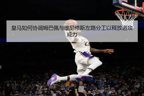 皇马如何协调姆巴佩与维尼修斯左路分工以释放进攻威力