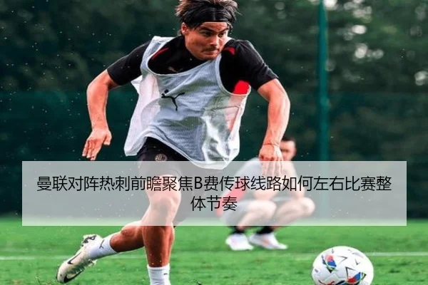 曼联对阵热刺前瞻聚焦B费传球线路如何左右比赛整体节奏