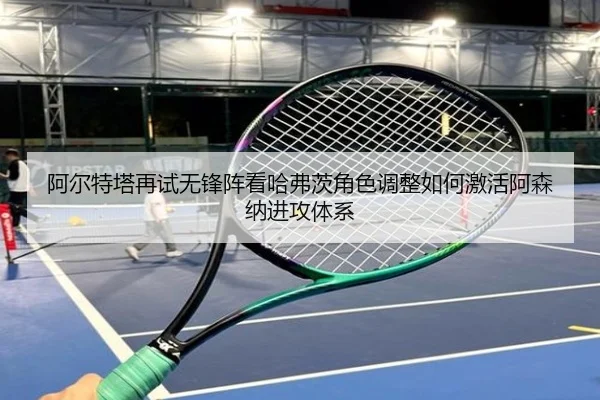 阿尔特塔再试无锋阵看哈弗茨角色调整如何激活阿森纳进攻体系